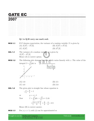 GATE EC
2007
Brought to you by: Nodia and Company Visit us at: www.nodia.co.in
PUBLISHING FOR GATE
Q.1 to Q.20 carry one mark each
MCQ 1.1 If E denotes expectation, the variance of a random variable X is given by
(A) [ ] [ ]E X E X2 2
− (B) [ ] [ ]E X E X2 2
+
(C) [ ]E X2
(D) [ ]E X2
SOL 1.1 The variance of a random variable x is given by
[ ] [ ]E X E X2 2
−
Hence (A) is correct option.
MCQ 1.2 The following plot shows a function which varies linearly with x . The value of the
integral I ydx
1
2
= # is
(A) 1.0 (B) 2.5
(C) 4.0 (D) 5.0
SOL 1.2 The given plot is straight line whose equation is
x y
1 1−
+ 1=
or y x 1= +
Now I ydx
1
2
= # ( )x dx1
1
2
= +#
( )x
2
1 2 2
=
+
; E .
2
9
2
4 2 5= − =
Hence (B) is correct answer.
MCQ 1.3 For x 1<< , coth ( )x can be approximated as
 