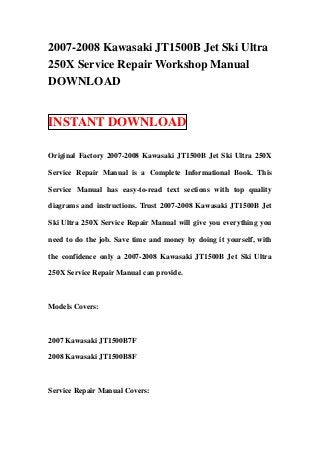 2007-2008 Kawasaki JT1500B Jet Ski Ultra
250X Service Repair Workshop Manual
DOWNLOAD


INSTANT DOWNLOAD

Original Factory 2007-2008 Kawasaki JT1500B Jet Ski Ultra 250X

Service Repair Manual is a Complete Informational Book. This

Service Manual has easy-to-read text sections with top quality

diagrams and instructions. Trust 2007-2008 Kawasaki JT1500B Jet

Ski Ultra 250X Service Repair Manual will give you everything you

need to do the job. Save time and money by doing it yourself, with

the confidence only a 2007-2008 Kawasaki JT1500B Jet Ski Ultra

250X Service Repair Manual can provide.



Models Covers:



2007 Kawasaki JT1500B7F

2008 Kawasaki JT1500B8F



Service Repair Manual Covers:
 