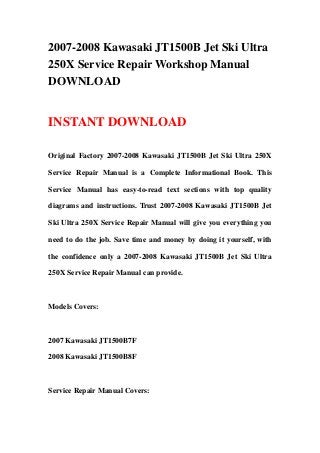 2007-2008 Kawasaki JT1500B Jet Ski Ultra
250X Service Repair Workshop Manual
DOWNLOAD
INSTANT DOWNLOAD
Original Factory 2007-2008 Kawasaki JT1500B Jet Ski Ultra 250X
Service Repair Manual is a Complete Informational Book. This
Service Manual has easy-to-read text sections with top quality
diagrams and instructions. Trust 2007-2008 Kawasaki JT1500B Jet
Ski Ultra 250X Service Repair Manual will give you everything you
need to do the job. Save time and money by doing it yourself, with
the confidence only a 2007-2008 Kawasaki JT1500B Jet Ski Ultra
250X Service Repair Manual can provide.
Models Covers:
2007 Kawasaki JT1500B7F
2008 Kawasaki JT1500B8F
Service Repair Manual Covers:
 
