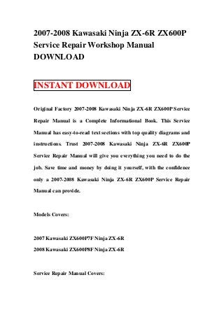 2007-2008 Kawasaki Ninja ZX-6R ZX600P
Service Repair Workshop Manual
DOWNLOAD


INSTANT DOWNLOAD

Original Factory 2007-2008 Kawasaki Ninja ZX-6R ZX600P Service

Repair Manual is a Complete Informational Book. This Service

Manual has easy-to-read text sections with top quality diagrams and

instructions. Trust 2007-2008 Kawasaki Ninja ZX-6R ZX600P

Service Repair Manual will give you everything you need to do the

job. Save time and money by doing it yourself, with the confidence

only a 2007-2008 Kawasaki Ninja ZX-6R ZX600P Service Repair

Manual can provide.



Models Covers:



2007 Kawasaki ZX600P7F Ninja ZX-6R

2008 Kawasaki ZX600P8F Ninja ZX-6R



Service Repair Manual Covers:
 