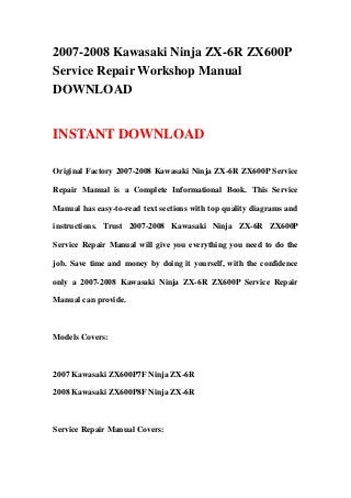 2007-2008 Kawasaki Ninja ZX-6R ZX600P
Service Repair Workshop Manual
DOWNLOAD
INSTANT DOWNLOAD
Original Factory 2007-2008 Kawasaki Ninja ZX-6R ZX600P Service
Repair Manual is a Complete Informational Book. This Service
Manual has easy-to-read text sections with top quality diagrams and
instructions. Trust 2007-2008 Kawasaki Ninja ZX-6R ZX600P
Service Repair Manual will give you everything you need to do the
job. Save time and money by doing it yourself, with the confidence
only a 2007-2008 Kawasaki Ninja ZX-6R ZX600P Service Repair
Manual can provide.
Models Covers:
2007 Kawasaki ZX600P7F Ninja ZX-6R
2008 Kawasaki ZX600P8F Ninja ZX-6R
Service Repair Manual Covers:
 