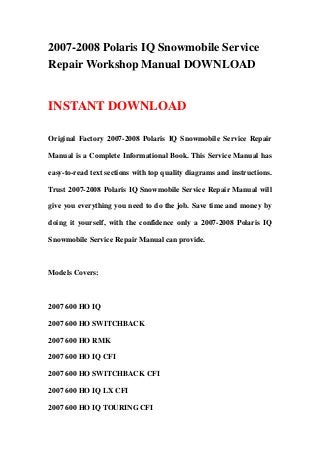2007-2008 Polaris IQ Snowmobile Service
Repair Workshop Manual DOWNLOAD


INSTANT DOWNLOAD

Original Factory 2007-2008 Polaris IQ Snowmobile Service Repair

Manual is a Complete Informational Book. This Service Manual has

easy-to-read text sections with top quality diagrams and instructions.

Trust 2007-2008 Polaris IQ Snowmobile Service Repair Manual will

give you everything you need to do the job. Save time and money by

doing it yourself, with the confidence only a 2007-2008 Polaris IQ

Snowmobile Service Repair Manual can provide.



Models Covers:



2007 600 HO IQ

2007 600 HO SWITCHBACK

2007 600 HO RMK

2007 600 HO IQ CFI

2007 600 HO SWITCHBACK CFI

2007 600 HO IQ LX CFI

2007 600 HO IQ TOURING CFI
 