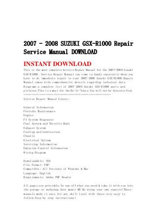 2007 - 2008 SUZUKI GSX-R1000 Repair
Service Manual DOWNLOAD
INSTANT DOWNLOAD
This is the most complete Service Repair Manual for the 2007-2008 Suzuki
GSX-R1000 .Service Repair Manual can come in handy especially when you
have to do immediate repair to your 2007-2008 Suzuki GSX-R1000.Repair
Manual comes with comprehensive details regarding technical data.
Diagrams a complete list of 2007-2008 Suzuki GSX-R1000 parts and
pictures.This is a must for the Do-It-Yours.You will not be dissatisfied.
=======================================================
Service Repair Manual Covers:
General Information
Periodic Maintenance
Engine
FI System Diagnosis
Fuel System and Throttle Body
Exhaust System
Cooling and Lubrication
Chassis
Electrical System
Servicing Information
Emission Control Information
Wiring Diagram
Downloadable: YES
File Format: PDF
Compatible: All Versions of Windows & Mac
Language: English
Requirements: Adobe PDF Reader
All pages are printable.So run off what you need & take it with you into
the garage or workshop.Save money $$ By doing your own repairs!These
manuals make it easy for any skill level with these very easy to
follow.Step by step instructions!
 