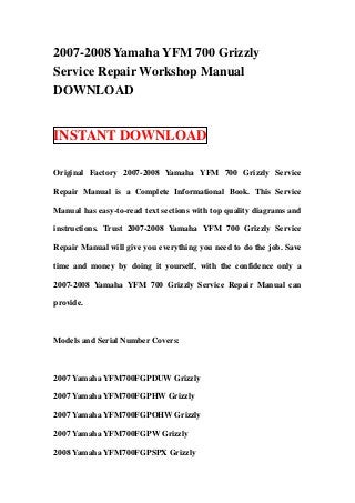 2007-2008 Yamaha YFM 700 Grizzly
Service Repair Workshop Manual
DOWNLOAD


INSTANT DOWNLOAD

Original Factory 2007-2008 Yamaha YFM 700 Grizzly Service

Repair Manual is a Complete Informational Book. This Service

Manual has easy-to-read text sections with top quality diagrams and

instructions. Trust 2007-2008 Yamaha YFM 700 Grizzly Service

Repair Manual will give you everything you need to do the job. Save

time and money by doing it yourself, with the confidence only a

2007-2008 Yamaha YFM 700 Grizzly Service Repair Manual can

provide.



Models and Serial Number Covers:



2007 Yamaha YFM700FGPDUW Grizzly

2007 Yamaha YFM700FGPHW Grizzly

2007 Yamaha YFM700FGPOHW Grizzly

2007 Yamaha YFM700FGPW Grizzly

2008 Yamaha YFM700FGPSPX Grizzly
 