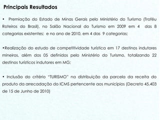 Principais Resultados Premiação do Estado de Minas Gerais pelo Ministério do Turismo (Troféu Roteiros do Brasil), no Salão Nacional do Turismo em 2009 em 4  das 8 categorias existentes;  e no ano de 2010, em 4 das  9 categorias; Realização do estudo de competitividade turística em 17 destinos indutores mineiros, além dos 05 definidos pelo Ministério do Turismo, totalizando 22 destinos turísticos indutores em MG; Inclusão do critério “TURISMO” na distribuição da parcela da receita do produto da arrecadação do ICMS pertencente aos municípios (Decreto 45.403 de 15 de Junho de 2010) 