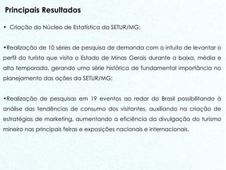 Principais Resultados Criação do Núcleo de Estatística da SETUR/MG; Realização de 10 séries de pesquisa de demanda com o intuito de levantar o perfil do turista que visita o Estado de Minas Gerais durante a baixa, média e alta temporada, gerando uma série histórica de fundamental importância no planejamento das ações da SETUR/MG; Realização de pesquisas em 19 eventos ao redor do Brasil possibilitando à análise das tendências de consumo dos visitantes, auxiliando na criação de estratégias de marketing, aumentando a eficiência da divulgação do turismo mineiro nas principais feiras e exposições nacionais e internacionais.  