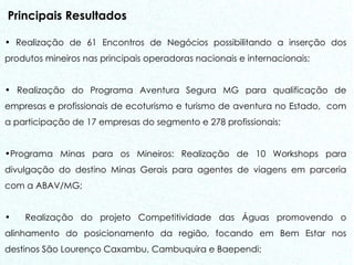 Principais Resultados Realização de 61 Encontros de Negócios possibilitando a inserção dos produtos mineiros nas principais operadoras nacionais e internacionais; Realização do Programa Aventura Segura MG para qualificação de empresas e profissionais de ecoturismo e turismo de aventura no Estado,  com a participação de 17 empresas do segmento e 278 profissionais; Programa Minas para os Mineiros: Realização de 10 Workshops para divulgação do destino Minas Gerais para agentes de viagens em parceria com a ABAV/MG; Realização do projeto Competitividade das Águas promovendo o alinhamento do posicionamento da região, focando em Bem Estar nos destinos São Lourenço Caxambu, Cambuquira e Baependi; 