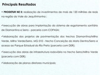 Principais Resultados PRODETUR NE II:  realização de investimentos de mais de 120 milhões de reais na região do Vale do Jequitinhonha : execução de obras para implantação do sistema de esgotamento sanitário de Diamantina e Serro - parceria com COPASA;  elaboração dos projetos de pavimentação dos trechos Diamantina/Milho Verde, Milho Verde/Serro, MG 010 - trecho Conceição do Mato Dentro/Serro e acesso ao Parque Estadual do Rio Preto (parceria com DER);  execução das obras de infraestrutura rodoviária no trecho Serro/Milho Verde (parceria com DER); elaboração de planos diretores municipais; 
