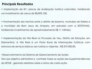 Principais Resultados Implantação de 811 placas de sinalização turística rodoviária, totalizando um investimento de cerca de R$ 892.100; Pavimentação dos trechos entre o distrito de Ipoema, município de Itabira e o município de Bom Jesus do Amparo, em parceria com a SETOP/MG, totalizando investimentos de aproximadamente R$ 11 milhões;  Implementação da Vila Real no Povoado do Vau, Distrito de Extração, em Diamantina. A Vila Real é um Posto Rural de Informações Turísticas com estrutura de serviços básicos aos turistas e viajantes : R$ 275 000,00; Desenvolvimento do Sistema de Gerenciamento de Ações Tem por objetivo administrar e  controlar todas as ações das Superintendências da SETUR , gerando relatórios sobre o  status  de cada ação. 