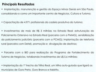 Principais Resultados Implantação, manutenção e gestão do Espaço Minas Gerais em São Paulo, consolidando-o como um importante centro de Negócios, Cultura e Turismo;  Capacitação de 4.971 profissionais da cadeia produtiva do turismo; Investimentos de mais de R$ 3 milhões na Estrada Real: estruturação do Policiamento Ostensivo na Estrada Real (parceria com a PMMG), sensibilização do policiamento judiciário (parceria com a PCMG); implantação de telefonia rural (parceira com Detel), promoção e  divulgação de destinos; Parceria com o BID para realização do Programa de Fortalecimento do Turismo de Negócios, totalizando investimentos de U$ 5,6 milhões; Implantação do 1º trecho da Trilha Real, um trilha auto-guiada que ligará os municípios de Ouro Preto, Ouro Branco e Itabirito. 