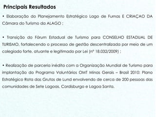 Principais Resultados Elaboração do Planejamento Estratégico Lago de Furnas E CRIAÇAO DA Câmara do Turismo da ALAGO ;  Transição do Fórum Estadual de Turismo para CONSELHO ESTADUAL DE TURISMO, fortalecendo o processo de gestão descentralizada por meio de um colegiado forte, atuante e legitimado por Lei (nº 18.032/2009) ; Realização de parceria inédita com a Organização Mundial de Turismo para implantação do Programa Voluntários OMT Minas Gerais – Brasil 2010: Plano Estratégico Rota das Grutas de Lund envolvendo de cerca de 200 pessoas das comunidades de Sete Lagoas, Cordisburgo e Lagoa Santa. 