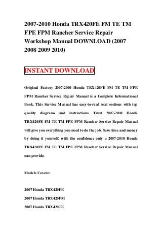 2007-2010 Honda TRX420FE FM TE TM
FPE FPM Rancher Service Repair
Workshop Manual DOWNLOAD (2007
2008 2009 2010)


INSTANT DOWNLOAD

Original Factory 2007-2010 Honda TRX420FE FM TE TM FPE

FPM Rancher Service Repair Manual is a Complete Informational

Book. This Service Manual has easy-to-read text sections with top

quality   diagrams   and   instructions.   Trust   2007-2010   Honda

TRX420FE FM TE TM FPE FPM Rancher Service Repair Manual

will give you everything you need to do the job. Save time and money

by doing it yourself, with the confidence only a 2007-2010 Honda

TRX420FE FM TE TM FPE FPM Rancher Service Repair Manual

can provide.



Models Covers:



2007 Honda TRX420FE

2007 Honda TRX420FM

2007 Honda TRX420TE
 
