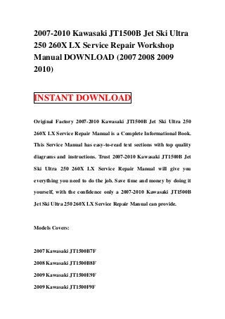 2007-2010 Kawasaki JT1500B Jet Ski Ultra
250 260X LX Service Repair Workshop
Manual DOWNLOAD (2007 2008 2009
2010)


INSTANT DOWNLOAD

Original Factory 2007-2010 Kawasaki JT1500B Jet Ski Ultra 250

260X LX Service Repair Manual is a Complete Informational Book.

This Service Manual has easy-to-read text sections with top quality

diagrams and instructions. Trust 2007-2010 Kawasaki JT1500B Jet

Ski Ultra 250 260X LX Service Repair Manual will give you

everything you need to do the job. Save time and money by doing it

yourself, with the confidence only a 2007-2010 Kawasaki JT1500B

Jet Ski Ultra 250 260X LX Service Repair Manual can provide.



Models Covers:



2007 Kawasaki JT1500B7F

2008 Kawasaki JT1500B8F

2009 Kawasaki JT1500E9F

2009 Kawasaki JT1500F9F
 