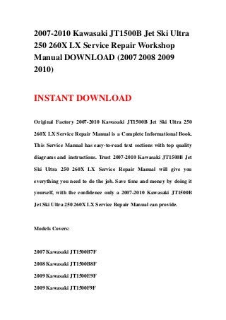 2007-2010 Kawasaki JT1500B Jet Ski Ultra
250 260X LX Service Repair Workshop
Manual DOWNLOAD (2007 2008 2009
2010)
INSTANT DOWNLOAD
Original Factory 2007-2010 Kawasaki JT1500B Jet Ski Ultra 250
260X LX Service Repair Manual is a Complete Informational Book.
This Service Manual has easy-to-read text sections with top quality
diagrams and instructions. Trust 2007-2010 Kawasaki JT1500B Jet
Ski Ultra 250 260X LX Service Repair Manual will give you
everything you need to do the job. Save time and money by doing it
yourself, with the confidence only a 2007-2010 Kawasaki JT1500B
Jet Ski Ultra 250 260X LX Service Repair Manual can provide.
Models Covers:
2007 Kawasaki JT1500B7F
2008 Kawasaki JT1500B8F
2009 Kawasaki JT1500E9F
2009 Kawasaki JT1500F9F
 