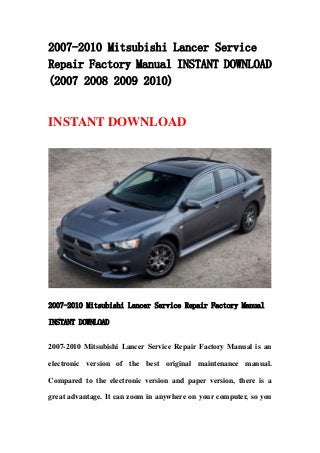 2007-2010 Mitsubishi Lancer Service
Repair Factory Manual INSTANT DOWNLOAD
(2007 2008 2009 2010)
INSTANT DOWNLOAD
2007-2010 Mitsubishi Lancer Service Repair Factory Manual
INSTANT DOWNLOAD
2007-2010 Mitsubishi Lancer Service Repair Factory Manual is an
electronic version of the best original maintenance manual.
Compared to the electronic version and paper version, there is a
great advantage. It can zoom in anywhere on your computer, so you
 