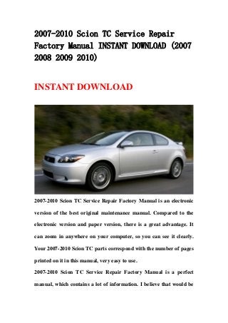 2007-2010 Scion TC Service Repair
Factory Manual INSTANT DOWNLOAD (2007
2008 2009 2010)
INSTANT DOWNLOAD
2007-2010 Scion TC Service Repair Factory Manual is an electronic
version of the best original maintenance manual. Compared to the
electronic version and paper version, there is a great advantage. It
can zoom in anywhere on your computer, so you can see it clearly.
Your 2007-2010 Scion TC parts correspond with the number of pages
printed on it in this manual, very easy to use.
2007-2010 Scion TC Service Repair Factory Manual is a perfect
manual, which contains a lot of information. I believe that would be
 