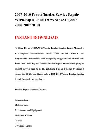 2007-2010 Toyota Tundra Service Repair
Workshop Manual DOWNLOAD (2007
2008 2009 2010)
INSTANT DOWNLOAD
Original Factory 2007-2010 Toyota Tundra Service Repair Manual is
a Complete Informational Book. This Service Manual has
easy-to-read text sections with top quality diagrams and instructions.
Trust 2007-2010 Toyota Tundra Service Repair Manual will give you
everything you need to do the job. Save time and money by doing it
yourself, with the confidence only a 2007-2010 Toyota Tundra Service
Repair Manual can provide.
Service Repair Manual Covers:
Introduction
Maintenance
Accessories and Equipment
Body and Frame
Brakes
Driveline – Axles
 
