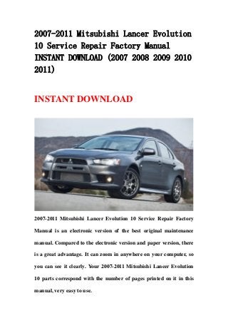 2007-2011 Mitsubishi Lancer Evolution
10 Service Repair Factory Manual
INSTANT DOWNLOAD (2007 2008 2009 2010
2011)
INSTANT DOWNLOAD
2007-2011 Mitsubishi Lancer Evolution 10 Service Repair Factory
Manual is an electronic version of the best original maintenance
manual. Compared to the electronic version and paper version, there
is a great advantage. It can zoom in anywhere on your computer, so
you can see it clearly. Your 2007-2011 Mitsubishi Lancer Evolution
10 parts correspond with the number of pages printed on it in this
manual, very easy to use.
 