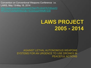 AGAINST LETHAL AUTONOMOUS WEAPONS
SYSTEMS FOR AN URGENCE TO USE DRONES IN
PEACEFUL ACTIONS
Convention on Conventional Weapons Conference i.e.
LAWS, May 13-May 16, 2014
http://www.youtube.com/watch?list=PLhXnK7k7rWvsVO
PFQ-hUi1otxNaRHl4eG&v=tCGidyqwHWk#t=235
 