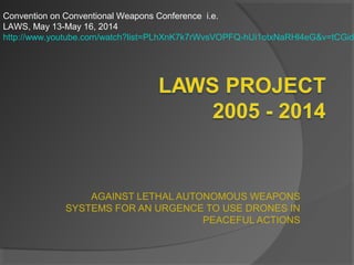 AGAINST LETHAL AUTONOMOUS WEAPONS
SYSTEMS FOR AN URGENCE TO USE DRONES IN
PEACEFUL ACTIONS
Convention on Conventional Weapons Conference i.e.
LAWS, May 13-May 16, 2014
http://www.youtube.com/watch?list=PLhXnK7k7rWvsVOPFQ-hUi1otxNaRHl4eG&v=tCGid
 