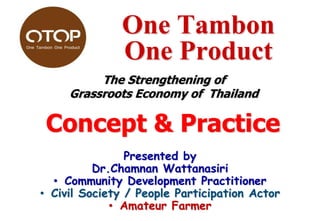 One Tambon
One Product
The Strengthening of
Grassroots Economy of Thailand

Concept & Practice
Presented by
Dr.Chamnan Wattanasiri
• Community Development Practitioner
• Civil Society / People Participation Actor
• Amateur Farmer

 