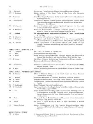 286 I. Burgener Isolation and Characterization of Canine Intestinal Lymphocyte Subsets
287 H. Rodriguez Kinetic Analysis of Five Sugar Probes in Dog Serum after Orogastric
Administration
288 P. Xenoulis Serum Liver Enzyme Activities in Healthy Miniature Schnauzers with and without
Hypertriglyceridemia
289 J. Suchodolski Comparison of Bacterial Diversity between Duodenal Samples Obtained Either
Using a Cytology Brush or an Endoscopic Biopsy Forceps in Dogs with
Inflammatory Bowel Disease
290 S. Kobayashi Decreased E-cadherin and a-catenin Epitherial Expression in Dogs with
Lymphocytic-Plasmacytic Enteritis
291 K. Allenspach Perinuclear Antineutrophilic Cytoplasmic Antibodies (pANCA) as an Early
Marker of Disease in Soft Coated Wheaten Terriers (SCWT)
292 C. Goldman Use of Hormone Therapy as an Alternative Treatment for Colonic Vascular Ectasia
in Two Dogs
293 Y. Sakamoto Hepatopathy in Seven American Cocker Spaniels
294 H. Rodriguez Development and Analytical Validation of a Gas Chromatography-Mass
Spectrometry Method for the Measurement of Sugar Probes in Canine Serum
295 N. Gruetzner Linkage Disequilibrium of Microsatellites FH2226 and FH3800 with IgA
Deficiency in German Shepherd Dogs, and Allelic Variants of the Canine
IGHA Gene
SMALL ANIMAL – IMMUNOLOGY
296 L. Thompson The CD8 T Cell Response to Ehrlichia canis
297 C. Webb Neutrophil Function in Septic Dogs
298 H. Banse Serum Antibody Titers to Distemper, Infectious Hepatitis, and Parvovirus of
Alaskan Sled Dogs Before and After the Iditarod Trail Sled Dog Race
299 A. Jergens The Effects of Selected Antibiotics and Nutraceuticals on Mitogen-stimulated
Lymphocyte Proliferation in Healthy Dogs
300 J. Whittemore Distribution of Immunodominant Crandall Rees Feline Kidney Cell (CRFK)
Antigens in Feline Tissues
301 R. Berg Effect of Repeated Arthrocentesis on Synovial Fluid Cytology in Healthy Dogs
SMALL ANIMAL – NUTRITION/METABOLISM
302 A. Hefnawy Effect of Maternal Selenium on the Fetal Fluids and Tissue Selenium
Concentrations in Sheep
303 C. Bjornvad Nutritional Management of Veterinary Hospitalized Patients in Denmark
304 M. Okawa Investigation of Percent Body Fat in Dogs Visiting Veterinary Practices in Japan
305 K. Humm Colloid Osmotic Pressure of Synthetic Colloids Available in Veterinary Clinical
Practice
306 N. Hackendahl Enteral Feeding in Dogs with Septic Peritonitis
307 Y. Mitsuhashi Lipid Metabolism in Obese Beagles during Weight Loss Fed Low Glycemic index
Starch and Diacylglycerol Diets
308 L. Rae Dietary Supplementation of Dogs with Resveratrol after Neutering Results in
a Greater Increase in Body Fat Percentage but not Substantially Increased
Energetic Requirements for Tissue Gain Compared to Dogs Supplemented
with L-carnitine
309 J. Nery Influence of Dietary Protein Content and Source on Colonic Fermentation
Activity in Dogs Differing in Body Size
310 J. Bauer The Effect of Sprint Racing on Red Cell Lipid Metabolism in Trained
Greyhounds
311 I. Pateau-Robison Dietary Dl-Alpha-Lipoic Acid May Improve Bromosulfophthalein (BSP)
Clearance and Natural Killer Cell Activity in Aged Canines with Impaired
Function
SMALL ANIMAL – OTHER
312 V. Adams A Randomised Clinical Trial of Measures to Prevent Hypothermia in Dogs
Undergoing General Anaesthesia
570 2007 ACVIM Abstracts
 