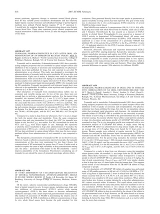 seizure syndrome, aggressive therapy to maintain normal blood glucose
level. P3 has variable portal vasculature development and has relatively
higher hepatic vascular resistance and cellophane bandage or partial ligation
methods were utilized. Partial ligation requires 2nd
or 3rd
operation 2–
3 month later for complete ligation. P4 demonstrating almost none hepatic
venous blood flow. These cases experience severe clinical symptoms and
surgical attenuation is difficult since we lost 2/3 after the surgical attenuation
of the shunt.
ABSTRACT #157
TRAMADOL PHARMACOKINETICS IN CATS AFTER ORAL AD-
MINISTRATION OF AN IMMEDIATE RELEASE TABLET. Mark G.
Papicha
, & David L. Bledsoeb
. a
North Carolina State University, College of
Veterinary Medicine, Raleigh, NC, & b
Central Life Sciences, Phoenix, AZ.
Tramadol and its metabolite, O-desmethyltramadol (M1) have centrally-
acting analgesic properties that are attributed to opiate receptor effects and
inhibition of the re-uptake of serotonin and norepinephrine. Its pharmaco-
kinetics have been published for dogs, but only reported in cats after IV
administration as an abstract. This study was designed to investigate the
pharmacokinetics of tramadol and the active metabolite M1 in cats after oral
administration. Eight cats (4 males, 4 females) were used for single dose
administration. After an oral dose of 4 mg/kg of an immediate-release tablet,
plasma samples were collected at regular intervals for 36 hours. Plasma was
analyzed by high pressure liquid chromatography (HPLC) for tramadol and
the M1 metabolite. Tramadol was generally well-tolerated except that it was
observed to be unpalatable. In addition, some mydriasis and dysphoria were
observed in 2 of the 4 female cats.
Oral absorption of tramadol from immediate-release tablets was in-
consistent and variable among cats. In two of the cats, there were not
enough data to perform a pharmacokinetic analysis. For the parent drug
tramadol, the terminal half-life (tK ) was 2.5 (60.17) hours (mean 6
std.dev.), the peak concentration (CMAX) was 519.90 (6398.72) ng/mL, and
the area-under-the-curve (AUC) was 2630.87 (61652.11) ng?hr/mL. The
volume of distribution, corrected for absorption (VD/F) was 9.89 (69.59) L/
kg and systemic clearance corrected for absorption (Cl/F) was 44.9 (641.6)
mL/kg/min. For the M1 metabolite, the tK was 4.5 (61.6) hours, the CMAX
was 536.49 (6435.06) ng/mL, and the AUC was 3068.44 (61637.36) ng?hr/
mL.
Compared to a study in dogs from our laboratory, the tK in cats is longer
for both the parent drug and metabolite. From the same comparison
between dogs and cats (normalized for dose), the AUC for tramadol was
higher in cats, but the CMAX was similar. For M1, (normalized for dose) the
AUC and CMAX were much higher in cats. Although M1 represents
a relatively minor metabolite in dogs after administration of tramadol, the
concentration of M1 in cats – relative to tramadol – is much higher. Because
M1 has been attributed to opiate-related effects, there may be more opiate-
mediated effects from administration of oral tramadol to cats compared to
dogs.
The therapeutic concentrations of tramadol or M1 are not known in cats.
However, based on effective concentrations reported in people, the tramadol
concentrations at this dose were maintained for less than 6 hours, but
concentrations of M1 maintained for greater than 12 hours. Further work is
needed to explore the cause of high variability in drug concentrations among
cats, the safety – particularly with respect to the M1 metabolite – and to
improve palatability of the formulation. Practitioners considering use of
tramadol in cats should be aware of potential neurologic adverse effects.
ABSTRACT #158
IN VITRO ASSESSMENT OF CYCLOOXYGENASE SELECTIVITY
OF SEVERAL NONSTEROIDAL ANTIINFLAMMATORY DRUGS
IN FELINE WHOLE BLOOD. JP Punke, LR Reynolds, AL Speas, SC
Budsberg. University of Georgia College of Veterinary Medicine, Athens,
GA.
Of the newer, selective nonsteroidal antiinflammatory drugs (NSAID),
there is limited research in cats. In many species, including man, dogs, and
rats, inhibition of cyclooxygenase-2 (COX-2) activity while sparing
cyclooxygenase-1 (COX-1) has been shown to decrease inflammatory
mediators and signs, with a much improved gastrointestinal toxicity profile.
One method of assessment of NSAID is determining the relative ratio of
isoenzyme (COX-1 & COX-2) inhibition at different concentrations of drug.
In vitro whole blood assays have become the gold standard for this
evaluation. Data generated directly from the target species is paramount as
species variability in drug activity has been reported. The goal of this study
was to document the in vitro cyclooxygenase (COX) selectivity of several
NSAID in feline whole blood.
Nine NSAID were studied at 5 concentrations (100, 10, 1.0, 0.1, 0.01 mM).
Each drug was tested with whole blood from five healthy, adult cats (2 males
and 3 females). Thromboxane B2 was assayed as a measure of COX-1
activity in clotted blood. Prostaglandin E2 was assayed as a measure of
COX-2 activity in heparinized, LPS-stimulated blood. All assays were
competitive enzyme-linked immunoassays (ELISAs). COX selectivity was
expressed as a ratio of the concentration of a particular NSAID that
inhibited 50% of the activity (IC50) of COX-1 to the IC50 of COX-2. A ratio
of ,1.0 indicated selectivity for the COX-1 isozyme, whereas a ratio of .1.0
indicated COX-2 selectivity.
Firocoxib, deracoxib, meloxicam and carprofen demonstrated COX-2
selectivity and COX-1 sparing properties. Ketoprofen, tepoxalin, tepoxalin
primary metabolite, piroxicam and aspirin were COX-1 selective.
This methodology provides repeatable data derived from individual cats,
which is comparable to results of previous limited feline in vitro reports.
Interestingly, in this study piroxicam appears to be COX-1 selective, which is
not consistent with other species (dog and human). These data highlight
potential differences in species COX selectivity for different NSAID.
ABSTRACT #159
TRAMADOL PHARMACOKINETICS IN DOGS AND IN VITRO-IN
VIVO CORRELATION OF AN ORAL EXTENDED RELEASE TAB-
LET. Mark G. Papicha
, Jennifer L. Davisa
, Andrew X. Chenb
, David L.
Bledsoec
. a
North Carolina State University, College of Veterinary Medicine,
Raleigh, NC, b
Latitude Pharmaceuticals, San Diego, CA and c
Central Life
Sciences, Phoenix, AZ.
Tramadol and its metabolite, O-desmethyltramadol (M1) have centrally-
acting analgesic properties that are attributed to opiate receptor effects and
inhibition of the re-uptake of serotonin and norepinephrine. The pharma-
cokinetics have been published for dogs, but only for an immediate release
tablet that produced rapid absorption and clearance. An extended-release
tramadol tablet (ULTRAMH ER) is available for use once-daily in people.
The release of active drug is controlled in the gastrointestinal tract by using
a barrier coating. To examine whether these tablets would perform similarly
in dogs, the absorption and plasma profile of ULTRAMH ER tablets were
examined in dogs. The in vivo absorption profile was compared with in vitro
dissolution analysis of ULTRAMH ER tablets. A single, intact 300 mg
ULTRAMH ER tablet was administered to dogs (mean weight 24.8 kg), at
an average dose of 12.5 mg/kg. Dogs were fasted for 12 hours prior to
dosing. Plasma samples were collected at regular intervals for 24 hours.
Plasma was analyzed by high pressure liquid chromatography (HPLC) for
tramadol and the M1 metabolite. There were no adverse effects observed
after administration. For the parent drug tramadol, the terminal half-life
(tK) was 6.0 (62.9) hours (mean 6 SD), the peak concentration (CMAX) was
364.47 (6246.33) ng/mL, and the area-under-the-curve (AUC) was 6428.27
(65863.08) ng?hr/mL. For the M1 metabolite, the tK was 12.6 (64.5) hours,
the CMAX was 73.47 (625.67) ng/mL, and the AUC was 1776.84 (6618.41)
ng?hr/mL.
Compared to a study in dogs from our laboratory using the immediate
release generic tablet, the terminal tK was longer from the ULTRAMH ER
tablet, which likely represents a ‘‘flip-flop’’ effect. Compared to a study in
people in which ULTRAMH ER was administered at a dose of 3 mg/kg, the
time of peak concentration (TMAX), CMAX, and AUC were similar, despite
a dose in dogs that was 4.3 times higher than the human dose. This suggests
poorer extent of oral absorption from the ULTRAMH ER tablets in dogs
compared to people.
In vitro dissolution of ULTRAMH ER tablets (4 samples) was performed
using a USP paddle apparatus, in 900 mL of 0.1 N HCl at 100 RPM at 37uC.
After a lag phase of approximately 2 hours in which little drug released, the
release occurred with 26.7% at 4, 60.7% at 8, and almost 80% at 12 hours.
Dissolution was complete by 24 hours under these conditions. When tablets
were broken into 4 pieces to mimic chewing by a dog after administration,
98% release occurred within 30 minutes. This rapid release could lead to
potential toxicity. Except for early time points, there was excellent in vitro-in
vivo correlation (IVIVC) between in vitro release of the tablets and the
plasma concentration profile in dogs. This indicates that the plasma profile
of ULTRAMH ER tablets in dogs is controlled by the release of the tablets in
the gastrointestinal tract of dogs. However, an ER tablet based on a barrier
coating for release control may potentially cause a catastrophic drug
dumping if chewed by dogs. Other ER formulations such as a matrix tablet
may be more chew-resistant.
616 2007 ACVIM Abstracts
 