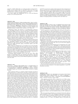 noted (P 5 0.3240). Additionally, no overall group effect was detected (P 5
0.5690). Overall response rates for amoxicillin (10/15 cats; 67%) versus
pradofloxacin at 5 mg/kg (11/13 cats; 85%) or pradofloxacin at 10 mg/kg
(11/12 cats; 92%) were not statistically different (P , 0.15).
The results suggest that pradofloxacin can be a safe and efficacious
therapy for cats with bacterial URI.
ABSTRACT #200
ASSOCIATION BETWEEN UPPER RESPIRATORY TRACT INFEC-
TIONS AND INFLAMMATORY AURAL AND NASOPHARYNGEAL
POLYPS IN CATS. TC Klose, RA Rosychuk, CM MacPhail, JR Hawley, J
Veir, P Schultheiss, MR Lappin. Departments of Clinical Sciences and
Diagnostic Laboratory (Schultheiss), College of Veterinary Medicine and
Biomedical Sciences, Colorado State University, Fort Collins, CO.
Inflammatory polyps, also referred to as nasopharyngeal, respiratory
tract, and middle ear polyps, are the most common non-neoplastic masses
affecting the middle ear of cats. Chronic otitis media or interna, head tilt,
nystagmus, ataxia, chronic nasal discharge, dyspnea, dysphagia, and stertor
are common. What initiates polyp formation is unclear; hypotheses include
congenital lesions, chronic inflammation, and idiopathic causes. The
purpose of this study was to determine the prevalence rates for a select
group of infectious agents in polyp tissues collected from cats and from
materials collected from the middle ears of cats without polyps.
DNA previously extracted from 13 inflammatory polyps had been stored
at 270uC until utilized. Materials were also collected from the dorsolateral
and ventromedial chambers of both bullae of 7 grossly normal cats
euthanized for other reasons. DNA from all samples was assessed in PCR
assays that amplify Bartonella species, Mycoplasma species, and feline
herpesvirus 1 (FHV-1).
FHV-1 DNA was amplified from 2 of 14 samples (14.3%) from the bullae
of grossly normal cats; results of the other assays were negative. Mycoplasma
species DNA was amplified from 4 of 13 (30.8%) polyps; results of the other
assays were negative. DNA from polyps was more likely to be positive for
Mycoplasma species than DNA from the grossly normal bullae (two-tailed
Fisher’s exact test; p 5 0.0407). Adequate DNA for genetic sequencing was
available for 1 polyp and was homologous with M. felis.
Mycoplasma species prevalence rates in cats can vary. Thus, while
presence of mycoplasmal DNA was associated with polyps in this small
sample set, further studies evaluating fresh samples taken from additional
normal cats and polyps of cats in several different populations are needed to
verify the results.
ABSTRACT #201
‘‘CAT FLU’’ – WHICH ORGANISMS PLAY A MAJOR ROLE IN
FELINE RESPIRATORY DISEASE? J. Huebner 1
, E. Müller 1
, K.Büttner
2
, I.Langbein-Detsch1
. 1
LABOKLIN, Bad Kissingen, Germany, 2
Institute
for Animal Hygiene and Veterinary Public Health, University of Leipzig,
Germany.
Feline respiratory disease is a symptom complex frequently occurring in
small animal practice, to which however long time no special attention was
given. The recent occurrence of severe and even lethal cases and the current
vaccine discussion brings this disease back into focus. Clinical signs can vary
between mild sneezing and coughing, conjunctivitis and ulceration of the
tongue to severe rhinotracheitis and pneumonia. Most common etiological
agents in this disease are Feline Herpes- (FHV) and Feline Calici-Virus
(FCV), but also Chlamydophila felis, Bartonella henselae and Mycoplasma
felis can play a major role in the localisation and development of the disease.
In a study we performed in our laboratory in the year 2006, 68 cats with
clinical signs of ‘‘cat flu’’ were testes for the presence of the above agents by
polymerase chain reaction (PCR). Of each cat a conjunctival- and a mouth
swab were taken. Conjunctival swabs were examined for the occurrence of
FHV and FCV, Mycoplasma felis and Chlamydophila felis and mouth swabs
for FHV and FCV, Mycoplasma felis and Bartonella henselae. All cats were
tested for infections with Feline Leukaemia Virus (FeLV) and Feline
Immunodeficiency Virus (FIV) by serology. Aim of these study was to find
out which organism prevails and whether and how often co-infections arise.
Surprisingly and in contrast to other studies none of the mouth swabs and
only 1.5% of the conjunctival swabs were positive for FHV, whereas 35.8%
of the mouth swabs and 44% of the conjunctival swabs were positive for
FCV. In 1.5% of the cases Chlamydophila felis was detected in conjunctival
swabs and 9% of the mouth swabs were positive for Bartonella henselae.
More astonishing was the high number of positive results for Mycoplasma
felis in both conjunctival- (4.5%) and mouth swabs (46.3%). Co-infection
with FCV occurred only in eight (mouth) respectively three (conjunctiva) of
these cats and only two of the Bartonella-infected cats were as well positive
for FCV. These results suggest a higher incidence of the non-viral organisms
in feline respiratory diseases. Part of this outcome might be the more
sensitive diagnostic method by PCR in comparison to culture. Using these
methods in a diagnostic screening panel for feline respiratory diseases cannot
only be reasonable regarding the therapy of the individual patients; it can be
helpful in managing problems in breeding catteries and shelters too.
ABSTRACT #202
SERUM CORTISOL LEVELS, CD4+
T-LYMPHOCYTES COUNT AND
CD4+
:CD8+
RATIO IN CATS WITH CHRONIC GINGIVITIS AND
NATURALLY-INFECTED WITH FELINE IMMUNODEFICIENCY
VIRUS. A Reche Junior, K. Haipek, L.Z. Paiva. Faculdade de Medicina
Veterinária e Zootecnia da Universidade de São Paulo, São Paulo, Brazil.
Chronic inflammatory conditions affecting the oral mucosa and gingiva of
Feline Immunodeficiency Vı́rus (FIV)-infected cats are commonly seen in
veterinary practice. The role of FIV in the aetiology of persistent stomatitis
is still undetermined. Oral manifestations often found in Human Immuno-
deficiency Virus (HIV)-infected people are frequently the first clinical signs
of the infection and can be considered as indicators of the progression of the
HIV infection. The HIV-infection is characterized by hypercortisolemia at
all stages. It has been postulated that augmented serum and saliva
glucocorticoid levels may play a role in impaired oral immunity and thus
amplification of oral lesions.
The purpose of this study was to evaluate the serum cortisol levels, CD4+
T-lymphocytes count and CD4+
:CD8+
ratio in cats with chronic gingivitis
and naturally-infected with FIV.
To achieve these goals 24 FIV-infected cats (12 asymptomatic and 12 with
gingivitis/stomatitis scores 3 to 4 - WATERS et al., 1993) and 24 non-FIV-
infected cats (12 with no signs of gingivitis and 12 with gingivitis/stomatitis
scores 3 to 4 ) were studied. Serum cortisol concentration was determined by
solid-phase radioimmunoassay. CD4+
and CD8+
T-lymphocytes counts were
performed by means of flow cytometry.
FIV-infected cats with or without gingivitis had higher levels of serum
cortisol than non-FIV-infected cats, although into the reference range
(gingivitis: 3.2761.44 mg/dL vs 0.8460.74 mg/dL, non-gingivitis:
2.0760.65 mg/dL vs 0.5260.36 mg/dL, p,0.05). The CD4+
counts were
higher among the non-FIV-infected cats with or without gingivitis
(gingivitis: 898.506215.66/mm3
vs 227.33695.50/mm3
, non-gingivitis:
750.756143.74/mm3
vs 248.79699.65/mm3
, p,0.05). The CD4+
:CD8+
ratios
were also higher among the non-FIV-infected cats (gingivitis: 2.0460.42 vs
0.4860.25, non-gingivitis: 1.6460.28 vs 0.6960.31, p,0.05). Among the
FIV-infected cats with gingivitis/stomatitis there was a strong negative
correlation between serum cortisol levels and CD4+
count (R5 20.79,
p,0.01) and CD4+
:CD8+
ratio (R520.87, p,0.01).
One can conclude that increased levels of cortisol in blood in FIV-infected
cats may be of some relevance to the clinical progression of some FIV-
associated oral lesions.
ABSTRACT #203
INHIBITORY EFFECT OF UBENIMEX ON FELINE INFECTIOUS
PERITONITIS VIRUS REPLICATION IN VITRO. M Hayashi1
, A
Yabuki1
, T Hohdatsu2
and Y Endo1
. 1. Kagoshima University, Kagoshima,
Japan. 2. Kitasato University, Aomori, Japan.
Feline infectious peritonitis (FIP) is induced by one of feline corona-
viruses, FIPV. Although several antiviral treatment strategies, including
ribavirin, interferon (IFN)-alpha and IFN-omega, had been proposed, an
effective therapeutic strategy against FIP has yet to be established. Recently,
the cellular receptor of feline coronavirus (FCoV) was identified. The cell
surface aminopeptidase N (APN) was confirmed to be a receptor for type II
FIPV; however, details of receptor usage remain to be fully elucidated. It has
also been reported that cats that develop FIP have a high viral load. Thus,
blocking virus-receptor binding appears effective to reduce viral replication
and might be a new candidate for a therapeutic strategy. In the present
study, we focused on a competitive antagonist of APN, ubenimex, and
evaluated its toxicity to cells and inhibitory effects of FIPV replication in
vitro.
First, the cytotoxicity of ubenimex was evaluated. Fcwf-4 cells, which are
highly susceptible to FIPV, were cultivated in culture media containing 0,
0.2, 2.0 and 20 ug/ml of ubenimex (NIPPON KAYAKU, Tokyo Japan).
Growth rates and viabilities of ubenimex treated or untreated cells were
evaluated at days 2, 4, 6 and 8. No inhibitory effect on cell growth was
628 2007 ACVIM Abstracts
 