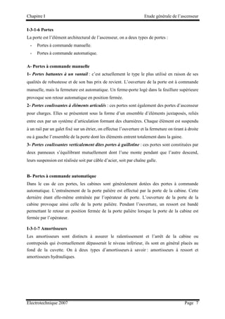 Chapitre I Etude générale de l’ascenseur
Electrotechnique 2007 Page 7
I-3-1-6 Portes
La porte est l’élément architectural de l’ascenseur, on a deux types de portes :
- Portes à commande manuelle.
- Portes à commande automatique.
A- Portes à commande manuelle
1- Portes battantes à un vantail : c’est actuellement le type le plus utilisé en raison de ses
qualités de robustesse et de son bas prix de revient. L’ouverture de la porte est à commande
manuelle, mais la fermeture est automatique. Un ferme-porte logé dans la feuillure supérieure
provoque son retour automatique en position fermée.
2- Portes coulissantes à éléments articulés : ces portes sont également des portes d’ascenseur
pour charges. Elles se présentent sous la forme d’un ensemble d’éléments juxtaposés, reliés
entre eux par un système d’articulation formant des charnières. Chaque élément est suspendu
à un rail par un galet fixé sur un étrier, on effectue l’ouverture et la fermeture on tirant à droite
ou à gauche l’ensemble de la porte dont les éléments entrent totalement dans la gaine.
3- Portes coulissantes verticalement dites portes à guillotine : ces portes sont constituées par
deux panneaux s’équilibrant mutuellement dont l’une monte pendant que l’autre descend,
leurs suspension est réalisée soit par câble d’acier, soit par chaîne galle.
B- Portes à commande automatique
Dans le cas de ces portes, les cabines sont généralement dotées des portes à commande
automatique. L’entraînement de la porte palière est effectué par la porte de la cabine. Cette
dernière étant elle-même entraînée par l’opérateur de porte. L’ouverture de la porte de la
cabine provoque ainsi celle de la porte palière. Pendant l’ouverture, un ressort est bandé
permettant le retour en position fermée de la porte palière lorsque la porte de la cabine est
fermée par l’opérateur.
I-3-1-7 Amortisseurs
Les amortisseurs sont distincts à assurer le ralentissement et l’arrêt de la cabine ou
contrepoids qui éventuellement dépasserait le niveau inférieur, ils sont en général placés au
fond de la cuvette. On à deux types d’amortisseurs à savoir : amortisseurs à ressort et
amortisseurs hydrauliques.
 