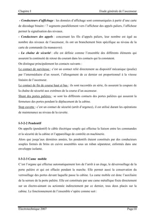 Chapitre I Etude générale de l’ascenseur
Electrotechnique 2007 Page10
- Conducteurs d’affichage : les données d’affichage sont communiquées à partir d’une carte
de décodage binaire / 7 segments parallèlement vers l’afficheur des appels paliers, l’afficheur
permet la signalisation des niveaux.
- Conducteurs des appels : concernant les fils d’appels paliers, leur nombre est égal au
nombre des niveaux de l’ascenseur, ils ont un branchement bien spécifique au niveau de la
carte de commande (la manœuvre).
- La chaîne de sécurité : elle est définie comme l’ensemble des différents éléments qui
assurent la continuité de retour du courant dans les contacts qui la constatent.
On distingue principalement les contacts suivants :
Le contact de survitesse : c’est un contact relié directement au dispositif mécanique (poulie)
par l’intermédiaire d’un ressort, l’allongement de ce dernier est proportionnel à la vitesse
linéaire de l’ascenseur.
Le contact de fin de course haut et bas : ils sont raccordés en série, ils assurent la coupure de
la chaîne de sécurité aux extrêmes de la course d’un ascenseur.
Shunt des portes palières : se sont les différents contacts des portes palières qui assurent la
fermeture des portes pendant le déplacement de la cabine.
Stop cuvette : c’est un contact de sécurité (arrêt d’urgence), il est utilisé durant les opérations
de maintenance au niveau de la cuvette.
I-3-2-2 Pendentif
On appelle (pendentif) le câble électrique souple qui effectue la liaison entre les commandes
et la sécurité de la cabine et l’appareillage de contrôle en machinerie.
Alors que jusqu’aux dernières années, les pendentifs étaient constitués par des conducteurs
souples formés de brins en cuivre assemblés sous un ruban séparateur, enformés dans une
enveloppe isolante.
I-3-2-3 Came mobile
C’est l’organe qui effectue automatiquement lors de l’arrêt à un étage, le déverrouillage de la
porte palière et qui est effacée pendant la marche. Elle permet aussi la conservation du
verrouillage des portes devant laquelle passe la cabine. La came mobile est donc l’auxiliaire
de la serrure de la porte palière. Elle est constituée par une came métallique fixée directement
sur un électro-aimant ou actionnée indirectement par ce dernier, tous deux placés sur la
cabine. Le fonctionnement de l’ensemble s’opère comme suit :
 