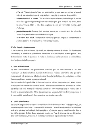 Chapitre I Etude générale de l’ascenseur
Electrotechnique 2007 Page11
- à l’arrêt, l’électro-aimant n’étant pas sous tension, la came au repos agit sur le levier à
galet de serrure qui actionne le pêne. Celui-ci est retiré, la porte est déverrouillée.
- avant le départ de la cabine, l’électro-aimant ayant été mis sous tension par le jeu des
relais de l’appareillage électrique en machinerie après q’un ordre ait été donné, retire
la came. Celui-ci libère le pêne dans sa gâche, la porte est verrouillée, puis le départ
s’effectue.
- pendant la marche, la came ainsi rétractée n’entre pas en contact avec les galets des
leviers. Les portes conservent leurs verrouillages.
- au moment d’un arrêt, l’alimentation électrique ayant été coupée, la came reprend sa
position de repos et déverrouille la porte correspondante.
I-3-2-4 Armoire de commande
C’est le cerveau de l’ascenseur, elle reçoit les données venantes du dehors (les éléments de
l’ascenseur) et effectue les commandes nécessaires. Elle se compose de trois parties : bloc
d’alimentation, partie de puissance et partie de commande (carte qui assure la commande de
tous les éléments de l’ascenseur).
A - Bloc d’alimentation
Le bloc d’alimentation est généralement constitué par un transformateur et un pont
redresseur. Les transformateurs abaissent la tension du réseau à une valeur telle que après
redressement, elle correspond à la tension pour laquelle les bobines des contacteurs ou relais
électromagnétiques sont de type conventionnel.
La tension distribuée par le bloc d’alimentation varie suivant les constructeurs. Cette tension
se trouve sur les contacts des diverses boîtes à boutons de commande sur paliers ou en cabine.
Les redresseurs sont destinés à donner au courant une autre nature de celle du réseau, celui-ci
fournit un courant alternatif à 50Hz. Les contacteurs, les relais, le frein électromagnétique et
la came mobile sont alimentés directement par une tension redressée.
B - Partie de puissance
Les circuits de puissance assurent l’alimentation directe du moteur. Dans tout appareillage, on
doit trouver trois contacteurs : l’un destiné à la montée, l’autre à la descente et le troisième en
série avec les deux sur le circuit d’alimentation et offrant une sécurité supplémentaire dans le
cas où les contacts de l’un d’eux resteraient soudés par l’arc de coupure, ou non déclanchés
pour toute autre cause, le calibre du contacteur varie selon la puissance des moteurs.
 