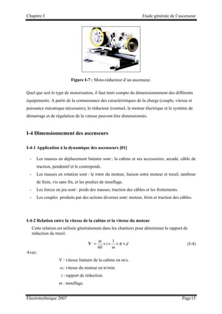 Chapitre I Etude générale de l’ascenseur
Electrotechnique 2007 Page15
Figure I-7 : Moto-réducteur d’un ascenseur.
Quel que soit le type de motorisation, il faut tenir compte du dimensionnement des différents
équipements. A partir de la connaissance des caractéristiques de la charge (couple, vitesse et
puissance mécanique nécessaire), le réducteur éventuel, le moteur électrique et le système de
démarrage et de régulation de la vitesse peuvent être dimensionnés.
I-4 Dimensionnement des ascenseurs
I-4-1 Application à la dynamique des ascenseurs [01]
- Les masses en déplacement linéaire sont : la cabine et ses accessoires, arcade, câble de
traction, pendentif et le contrepoids.
- Les masses en rotation sont : le rotor du moteur, liaison entre moteur et treuil, tambour
de frein, vis sans fin, et les poulies de mouflage.
- Les forces en jeu sont : poids des masses, traction des câbles et les frottements.
- Les couples produits par des actions diverses sont: moteur, frein et traction des câbles.
I-4-2 Relation entre la vitesse de la cabine et la vitesse du moteur
Cette relation est utilisée généralement dans les chantiers pour déterminer le rapport de
réduction du treuil.
v = d
m
i ×
×
×
× π
ω 1
60
(I-4)
Avec:
V : vitesse linéaire de la cabine en m/s.
ω: vitesse du moteur en tr/min.
i : rapport de réduction.
m : mouflage.
 
