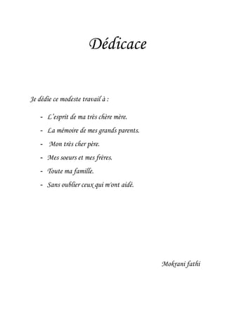 Dédicace
Je dédie ce modeste travail à :
- L’esprit de ma très chère mère.
- La mémoire de mes grands parents.
- Mon très cher père.
- Mes soeurs et mes frères.
- Toute ma famille.
- Sans oublier ceux qui m'ont aidé.
Mokrani fathi
 