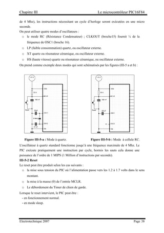 Chapitre III Le microcontrôleur PIC16F84
Electrotechnique 2007 Page 38
de 4 Mhz), les instructions nécessitant un cycle d’horloge seront exécutées en une micro
seconde.
On peut utiliser quatre modes d’oscillateurs :
o le mode RC (Résistance Condensateur) ; CLKOUT (broche15) fournit ¼ de la
fréquence de OSC1 (broche 16).
o LP (faible consommation) quartz, ou oscillateur externe.
o XT quartz ou résonateur céramique, ou oscillateur externe.
o HS (haute vitesse) quartz ou résonateur céramique, ou oscillateur externe.
On prend comme exemple deux modes qui sont schématisés par les figures (III-5 a et b) :
Figure III-5-a : Mode à quartz. Figure III-5-b : Mode à cellule RC.
L'oscillateur à quartz standard fonctionne jusqu’à une fréquence maximale de 4 Mhz. Le
PIC exécute pratiquement une instruction par cycle, hormis les sauts cela donne une
puissance de l’ordre de 1 MIPS (1 Million d’instructions par seconde).
III-5-2 Reset
Le reset peut être produit selon les cas suivants :
o la mise sous tension du PIC où l’alimentation passe vers les 1.2 à 1.7 volts dans le sens
montant.
o la mise à la masse (0) de l’entrée MCLR.
o Le débordement du Timer de chien de garde.
Lorsque le reset intervient, le PIC peut être :
- en fonctionnement normal.
- en mode sleep.
 