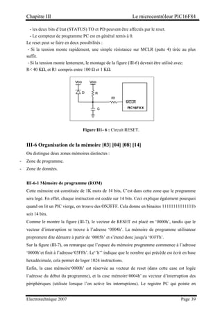 Chapitre III Le microcontrôleur PIC16F84
Electrotechnique 2007 Page 39
- les deux bits d’état (STATUS) TO et PD peuvent être affectés par le reset.
- Le compteur de programme PC est en général remis à 0.
Le reset peut se faire en deux possibilités :
- Si la tension monte rapidement, une simple résistance sur MCLR (patte 4) tirée au plus
suffit.
- Si la tension monte lentement, le montage de la figure (III-6) devrait être utilisé avec:
R 40 KΩ, et R1 compris entre 100 Ω et 1 KΩ.
Figure II1- 6 : Circuit RESET.
III-6 Organisation de la mémoire [03] [04] [08] [14]
On distingue deux zones mémoires distinctes :
- Zone de programme.
- Zone de données.
III-6-1 Mémoire de programme (ROM)
Cette mémoire est constituée de 1K mots de 14 bits, C’est dans cette zone que le programme
sera logé. En effet, chaque instruction est codée sur 14 bits. Ceci explique également pourquoi
quand on lit un PIC vierge, on trouve des OX3FFF. Cela donne en binaires 11111111111111b
soit 14 bits.
Comme le montre la figure (III-7), le vecteur de RESET est placé en ‘0000h’, tandis que le
vecteur d’interruption se trouve à l’adresse ‘0004h’. La mémoire de programme utilisateur
proprement dite démarre à partir de ‘0005h’ et s’étend donc jusqu'à ‘03FFh’.
Sur la figure (III-7), on remarque que l’espace du mémoire programme commence à l’adresse
‘0000h’et finit à l’adresse‘03FFh’. Le‘’h’’ indique que le nombre qui précède est écrit en base
hexadécimale, cela permet de loger 1024 instructions.
Enfin, la case mémoire‘0000h’ est réservée au vecteur de reset (dans cette case est logée
l’adresse du début du programme), et la case mémoire‘0004h’ au vecteur d’interruption des
périphériques (utilisée lorsque l’on active les interruptions). Le registre PC qui pointe en
 