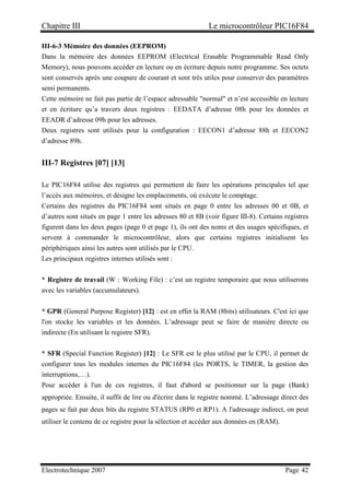 Chapitre III Le microcontrôleur PIC16F84
Electrotechnique 2007 Page 42
III-6-3 Mémoire des données (EEPROM)
Dans la mémoire des données EEPROM (Electrical Erasable Programmable Read Only
Memory), nous pouvons accéder en lecture ou en écriture depuis notre programme. Ses octets
sont conservés après une coupure de courant et sont très utiles pour conserver des paramètres
semi permanents.
Cette mémoire ne fait pas partie de l’espace adressable normal et n’est accessible en lecture
et en écriture qu’a travers deux registres : EEDATA d’adresse 08h pour les données et
EEADR d’adresse 09h pour les adresses.
Deux registres sont utilisés pour la configuration : EECON1 d’adresse 88h et EECON2
d’adresse 89h.
III-7 Registres [07] [13]
Le PIC16F84 utilise des registres qui permettent de faire les opérations principales tel que
l’accès aux mémoires, et désigne les emplacements, où exécute le comptage.
Certains des registres du PIC16F84 sont situés en page 0 entre les adresses 00 et 0B, et
d’autres sont situés en page 1 entre les adresses 80 et 8B (voir figure III-8). Certains registres
figurent dans les deux pages (page 0 et page 1), ils ont des noms et des usages spécifiques, et
servent à commander le microcontrôleur, alors que certains registres initialisent les
périphériques ainsi les autres sont utilisés par le CPU.
Les principaux registres internes utilisés sont :
* Registre de travail (W : Working File) : c’est un registre temporaire que nous utiliserons
avec les variables (accumulateurs).
* GPR (General Purpose Register) [12] : est en effet la RAM (8bits) utilisateurs. C'est ici que
l'on stocke les variables et les données. L’adressage peut se faire de manière directe ou
indirecte (En utilisant le registre SFR).
* SFR (Special Function Register) [12] : Le SFR est le plus utilisé par le CPU, il permet de
configurer tous les modules internes du PIC16F84 (les PORTS, le TIMER, la gestion des
interruptions,…).
Pour accéder à l'un de ces registres, il faut d'abord se positionner sur la page (Bank)
appropriée. Ensuite, il suffit de lire ou d'écrire dans le registre nommé. L’adressage direct des
pages se fait par deux bits du registre STATUS (RP0 et RP1). A l'adressage indirect, on peut
utiliser le contenu de ce registre pour la sélection et accéder aux données en (RAM).
 