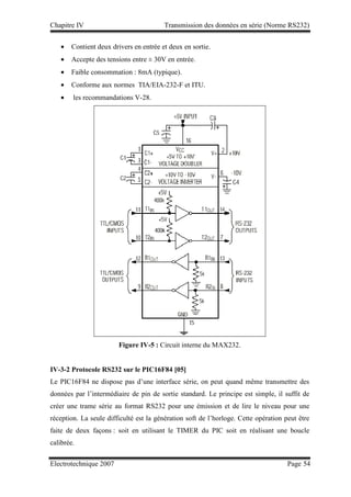 Chapitre IV Transmission des données en série (Norme RS232)
Electrotechnique 2007 Page 54
• Contient deux drivers en entrée et deux en sortie.
• Accepte des tensions entre ± 30V en entrée.
• Faible consommation : 8mA (typique).
• Conforme aux normes TIA/EIA-232-F et ITU.
• les recommandations V-28.
Figure IV-5 : Circuit interne du MAX232.
IV-3-2 Protocole RS232 sur le PIC16F84 [05]
Le PIC16F84 ne dispose pas d’une interface série, on peut quand même transmettre des
données par l’intermédiaire de pin de sortie standard. Le principe est simple, il suffit de
créer une trame série au format RS232 pour une émission et de lire le niveau pour une
réception. La seule difficulté est la génération soft de l’horloge. Cette opération peut être
faite de deux façons : soit en utilisant le TIMER du PIC soit en réalisant une boucle
calibrée.
 