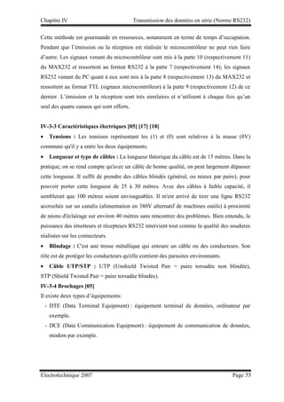 Chapitre IV Transmission des données en série (Norme RS232)
Electrotechnique 2007 Page 55
Cette méthode est gourmande en ressources, notamment en terme de temps d’occupation.
Pendant que l’émission ou la réception est réalisée le microcontrôleur ne peut rien faire
d’autre. Les signaux venant du microcontrôleur sont mis à la patte 10 (respectivement 11)
du MAX232 et ressortent au format RS232 à la patte 7 (respectivement 14); les signaux
RS232 venant du PC quant à eux sont mis à la patte 8 (respectivement 13) du MAX232 et
ressortent au format TTL (signaux microcontrôleur) à la patte 9 (respectivement 12) de ce
dernier. L’émission et la réception sont très similaires et n’utilisent à chaque fois qu’un
seul des quatre canaux qui sont offerts.
IV-3-3 Caractéristiques électriques [05] [17] [18]
• Tensions : Les tensions représentant les (1) et (0) sont relatives à la masse (0V)
commune qu'il y a entre les deux équipements.
• Longueur et type de câbles : La longueur théorique du câble est de 15 mètres. Dans la
pratique, on se rend compte qu'avec un câble de bonne qualité, on peut largement dépasser
cette longueur. Il suffit de prendre des câbles blindés (général, ou mieux par paire), pour
pouvoir porter cette longueur de 25 à 30 mètres. Avec des câbles à faible capacité, il
semblerait que 100 mètres soient envisageables. Il m'est arrivé de tirer une ligne RS232
accrochée sur un canalis (alimentation en 380V alternatif de machines outils) à proximité
de néons d'éclairage sur environ 40 mètres sans rencontrer des problèmes. Bien entendu, la
puissance des émetteurs et récepteurs RS232 intervient tout comme la qualité des soudures
réalisées sur les connecteurs.
• Blindage : C'est une tresse métallique qui entoure un câble ou des conducteurs. Son
rôle est de protéger les conducteurs qu'elle contient des parasites environnants.
• Câble UTP/STP : UTP (Unshield Twisted Pair = paire torsadée non blindée),
STP (Shield Twisted Pair = paire torsadée blindée).
IV-3-4 Brochages [05]
Il existe deux types d’équipements:
- DTE (Data Terminal Equipment) : équipement terminal de données, ordinateur par
exemple.
- DCE (Data Communication Equipment) : équipement de communication de données,
modem par exemple.
 