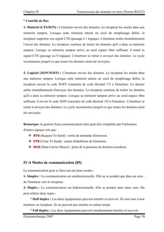 Chapitre IV Transmission des données en série (Norme RS232)
Electrotechnique 2007 Page 56
1- Matériel (CTS/RTS) : L'émetteur envoie des données. Le récepteur les stocke dans une
mémoire tampon. Lorsque cette mémoire atteint un seuil de remplissage défini, le
récepteur supprime son signal CTS (passage à 1 logique). L'émetteur arrête immédiatement
l’envoi des données. Le récepteur continue de traiter les données qu'il a dans sa mémoire
tampon. Lorsque sa mémoire tampon arrive au seuil espace libre suffisant, il remet le
signal CTS (passage au 0 logique). L'émetteur se remet à envoyer des données. Le cycle
recommence jusqu'à ce que toutes les données aient été envoyées.
2- Logiciel (XON/XOFF) : L'émetteur envoie des données. Le récepteur les stocke dans
une mémoire tampon. Lorsque cette mémoire atteint un seuil de remplissage défini, le
récepteur envoie le code XOFF (caractère de code décimal 17) à l'émetteur. Ce dernier
arrête immédiatement d'envoyer des données. Le récepteur continue de traiter les données
qu'il a dans sa mémoire tampon. Lorsque sa mémoire tampon arrive au seuil espace libre
suffisant, il envoie le code XON (caractère de code décimal 19) à l'émetteur. L'émetteur se
remet à envoyer des données. Le cycle recommence jusqu'à ce que toutes les données aient
été envoyées.
Remarque: la gestion d'une communication série peut être complétée par l'utilisation
d'autres signaux tels que:
 RTS (Request To Send) : sortie de demande d'émission.
 CTS (Clear To Send) : entrée d'inhibition de l'émetteur.
 DCD (Data Carrier Detect) : perte de la porteuse de données (modem).
IV-4 Modes de communication [05]
La communication peut se faire suivant deux modes :
1- Simplex : La communication est unidirectionnelle. Elle ne se produit que dans un sens :
de l'émetteur vers le récepteur.
2- Duplex : La communication est bidirectionnelle. Elle se produit dans deux sens. On
peut utiliser deux types :
* Half duplex : Les deux équipements peuvent émettre et recevoir. Ils sont tour à tour
émetteur ou récepteur. Ils ne peuvent pas émettre en même temps.
* Full duplex : Les deux équipements peuvent simultanément émettre et recevoir.
* Contrôle de flux
 