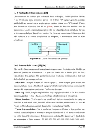Chapitre IV Transmission des données en série (Norme RS232)
Electrotechnique 2007 Page 57
IV-5 Protocole de transmission [05]
La transmission des données peut se faire en mode half-duplex suivant plusieurs formats
(7 ou 8 bits); une trame commence par un bit de Start (0 logique), puis les données
(poids faible en premier), et se termine par un ou deux bits de stop (1 logique). D'autre
part, l'utilisation éventuelle d'un bit de parité, permet la détection d'erreurs dans la
transmission. L’octet à transmettre est envoyé bit par bit par l'émetteur sur la ligne Tx vers
le récepteur sur la ligne Rx qui le reconstitue. La vitesse de transmission de l'émetteur doit
être identique à la vitesse d'acquisition du récepteur, la transmission étant du type
asynchrone.
Afin que les éléments communicants puissent se comprendre, il est nécessaire d'établir un
protocole (norme) de transmission. Ce protocole devra être le même pour les deux
éléments (les deux cartes). Afin que la transmission fonctionne correctement, il faut tout
d’abord définir quelques paramètres:
•Bit de Start : la ligne au repos est à l'état logique (1). Pour indiquer qu'un mot va être
transmis, la ligne passe à l'état bas (0 logique c’est le bit de Start) avant de commencer le
transfert. Ce bit permet de synchroniser l'horloge du récepteur.
•Bit de stop : enfin, la ligne est positionnée au (1) logique qui définit la fin de la donnée
transmise, pendant 1, 2 ou 1.5 périodes d'horloge, selon le nombre de bits de Stop.
•Bits de données : C’est le nombre de bits (0 ou 1 logique) transmis afin de coder un
caractère. Si l'on est en 7 bits, la valeur décimale du caractère pourra aller de 0 à 127. Si
l'on est en 8 bits, la valeur décimale du caractère pourra aller de 0 à 255.
•Vitesse de transmission : C'est le nombre de changement d'état de la ligne pendant une
seconde. Cela correspond au nombre de bits par seconde dans le cas d'une liaison directe
par câble. Les différentes vitesses de transmission sont réglables à partir de 75 bauds (bits
par seconde) de la façon suivante : 75, 110, 150, 300, 600, 900, 1200, 2400, 3600, 4800,
Figure IV-6 : Liaison série entre deux systèmes.
IV-6 Format de la trame [05] [06]
 
