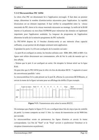 Chapitre V Conception et réalisation
Electrotechnique 2007 Page 62
V-3-2 Microcontrôleur PIC 16F84
Le choix d'un PIC est directement lié à l'application envisagée. Il faut dans un premier
temps, déterminer le nombre d'entrées/sorties nécessaires pour l'application. La rapidité
d'exécution est un élément important. Il faut vérifier la compatibilité entre la vitesse
maximale du PIC choisi et la vitesse maximale nécessaire au montage. La taille de la RAM
interne et la présence ou non d'une EEPROM pour mémoriser des données est également
importante pour l'application souhaitée. La longueur du programme de l'application
détermine la taille de la mémoire programme du PIC recherché.
Le PIC16F84 dispose de 13 broches d'entrée-sortie et une mémoire d'une capacité
suffisante, ce qui permet de développer aisément notre application.
Cependant les ports A et B sont configurés de la manière suivante :
- Le port B est configuré en entrée, les broches utilisées sont : RB0, RB1, RB2 et RB3. Ces
lignes sont reliées directement aux commutateurs, afin de lire le code du numéro qui va
être affiché.
- Notons que le port A est configuré en sortie. On récupère le format sériel sur la ligne
RA0.
On peut dire que le PIC16F84 joue le rôle à la fois du décodeur BCD / 7 segments et aussi
du convertisseur parallèle / série.
Le microcontrôleur lit le code présent sur le port B, effectue la conversion BCD/Binaire, et
envoie la trame de la figure suivante pour un affichage du chiffre (5) par exemple.
Figure V-5 : Transmission série selon la norme RS232.
On remarque que d'après la figure (V-5), on a configuré deux bits de stop et pas de contrôle
de parité. La trame comporte au total 11 bits. La vitesse de transmission est de 9600 bits
par seconde.
Le microcontrôleur scrute en permanence les lignes d'entrées et envoie la trame
correspondante. Les bits de Start et de Stop servent à synchroniser l'émetteur et le
récepteur (transmission asynchrone).
Ligne au repos Start 0 0 0 0 0 1 0 1 Stop Start
(Donnée suivante)
+5V
0V
 