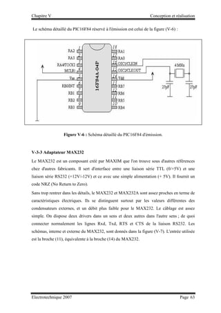 Chapitre V Conception et réalisation
Electrotechnique 2007 Page 63
Le schéma détaillé du PIC16F84 réservé à l'émission est celui de la figure (V-6) :
Figure V-6 : Schéma détaillé du PIC16F84 d'émission.
V-3-3 Adaptateur MAX232
Le MAX232 est un composant créé par MAXIM que l'on trouve sous d'autres références
chez d'autres fabricants. Il sert d'interface entre une liaison série TTL (0/+5V) et une
liaison série RS232 (+12V/-12V) et ce avec une simple alimentation (+ 5V). Il fournit un
code NRZ (No Return to Zero).
Sans trop rentrer dans les détails, le MAX232 et MAX232A sont assez proches en terme de
caractéristiques électriques. Ils se distinguent surtout par les valeurs différentes des
condensateurs externes, et un débit plus faible pour le MAX232. Le câblage est assez
simple. On dispose deux drivers dans un sens et deux autres dans l'autre sens ; de quoi
connecter normalement les lignes Rxd, Txd, RTS et CTS de la liaison RS232. Les
schémas, interne et externe du MAX232, sont donnés dans la figure (V-7). L'entrée utilisée
est la broche (11), équivalente à la broche (14) du MAX232.
 