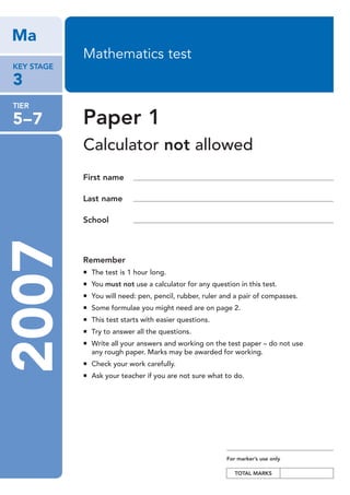 Ma
                            Mathematics test
   KEY STAGE

   3
   TIER

   5–7                      Paper 1
                            Calculator not allowed
                            First name

                            Last name

                            School
  2007


                            Remember
                              The test is 1 hour long.
                              You must not use a calculator for any question in this test.
                              You will need: pen, pencil, rubber, ruler and a pair of compasses.
                              Some formulae you might need are on page 2.
                              This test starts with easier questions.
                              Try to answer all the questions.
                              Write all your answers and working on the test paper – do not use
                              any rough paper. Marks may be awarded for working.
                              Check your work carefully.
                              Ask your teacher if you are not sure what to do.




                                                                         For marker’s use only

                                                                            TOTAL MARKS




KS3_p1_T5-7 275664.indd 1                                                                          15/11/06 10:14:00 pm
 