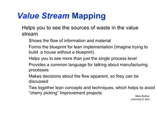Value Stream Mapping
Helps you to see the sources of waste in the value
stream
Shows the flow of information and material
Forms the blueprint for lean implementation (Imagine trying to
build a house without a blueprint).
Helps you to see more than just the single process level
Provides a common language for talking about manufacturing
processes
Makes decisions about the flow apparent, so they can be
discussed
Ties together lean concepts and techniques, which helps to avoid
“cherry picking” Improvement projects
Mike Rother
Learning to See
 