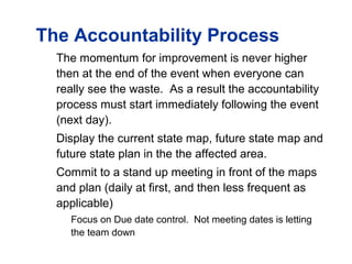 The Accountability Process
The momentum for improvement is never higher
then at the end of the event when everyone can
really see the waste. As a result the accountability
process must start immediately following the event
(next day).
Display the current state map, future state map and
future state plan in the the affected area.
Commit to a stand up meeting in front of the maps
and plan (daily at first, and then less frequent as
applicable)
Focus on Due date control. Not meeting dates is letting
the team down
 