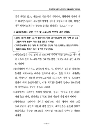 경남지역 외국인노동자의 생활실태와 정책과제



 실이 제일로 많고, 다음으로 의료‧복지 지원이며, 창원시와 김해시 거
 주 외국인노동자는 외국인복지시설 설립을 희망하는데 반해, 함안군
 거주 외국인노동자는 상담소 운영을 희망하는 것으로 나타남

□ 외국인노동자 관련 정책 및 프로그램 전반에 대한 만족도

○만족 18.9%‧보통 56.7%‧불만 24.4%로 외국인노동자 관련 정책 및 프로
 그램에 대해 불만이 다소 높은 것으로 나타남
○외국인노동자 관련 정책 및 프로그램 전반에 대한 만족도는 혼인상태‧국적‧
 학력에 따라 차이가 있는 것으로 분석되었음

○외국인노동자 관련 정책 및 프로그램 전반에 대한 만족도는 매우 만
 족 4.5%‧만족 14.4%‧보통 56.7%‧불만 19.7%‧매우 불만 4.7%
 로 나타남

○혼인상태에 따라서도 만족도가 다름. 즉, 타국인과 결혼한 외국인노
 동자를 제외하고는 대부분 만족보다 불만이 높은 것으로 나타났는
 데, 한국인과 결혼한 외국인노동자의 42.1%가 정책 및 프로그램
 전반에 대해 불만족이었고, 미혼 외국인노동자의 경우는 19.6%만
 이 불만이라고 응답한 것으로 나타남

○국적별로도 유의미한 차이가 있었는데, 몽골이 70%로 불만 비율이
 가장 높은 반면, 필리핀은 17%로 불만 비율이 가장 낮게 나타남

○학력별로도 유의미한 차이가 있었는데, 다른 학력에 비해 초졸
 (46.2%)의 불만족 비율이 가장 높았고, 대학원졸은 불만이 없었고
 보통이라고 응답한 59.1%를 제외하면 40.9%가 만족하는 것으로
 나타남


                     - 45 -
 