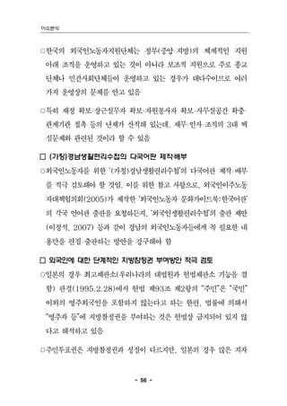 이슈분석



○한국의 외국인노동자지원단체는 정부(중앙‧지방)의 체계적인 지원
 아래 조직을 운영하고 있는 것이 아니라 보조적 지원으로 주로 종교
 단체나 민간사회단체들이 운영하고 있는 경우가 대다수이므로 여러
 가지 운영상의 문제를 안고 있음

○특히 재정 확보‧상근실무자 확보‧자원봉사자 확보‧사무실공간 확충‧
 관계기관 접촉 등의 난제가 산적해 있는데, 재무‧인사‧조직의 3대 핵
 심문제와 관련된 것이라 할 수 있음

□ (가칭)경남생활편리수첩의 다국어판 제작‧배부
○외국인노동자를 위한 ‘(가칭)경남생활편리수첩’의 다국어판 제작‧배부
 를 적극 검토해야 할 것임. 이를 위한 참고 사항으로, 외국인이주노동
 자대책협의회(2005)가 제작한 ‘외국인노동자 문화가이드북:한국어판’
 의 각국 언어판 출판을 요청하든지, ‘외국인생활편리수첩’의 출판 제안
 (이정석, 2007) 등과 같이 경남의 외국인노동자들에게 꼭 필요한 내
 용만을 편집‧출판하는 방안을 강구해야 함

□ 외국인에 대한 단계적인 지방참정권 부여방안 적극 검토
○일본의 경우 최고재판소(우리나라의 대법원과 헌법재판소 기능을 겸
 함) 판결(1995.2.28)에서 헌법 제93조 제2항의 “주민”은 “국민”
 이외의 영주외국인을 포함하지 않는다고 하는 한편, 법률에 의해서
 “영주자 등”에 지방참정권을 부여하는 것은 헌법상 금지되어 있지 않
 다고 해석하고 있음

○주민투표권은 지방참정권과 성질이 다르지만, 일본의 경우 많은 지자



                   - 56 -
 