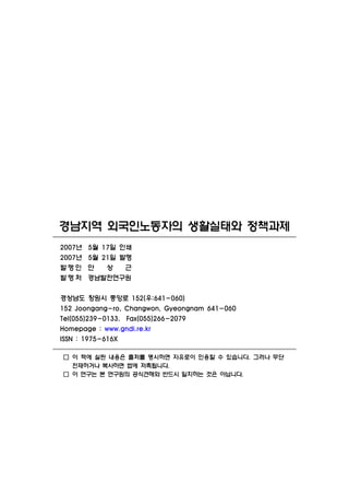 경남지역 외국인노동자의 생활실태와 정책과제
2007년   5월 17일 인쇄
2007년   5월 21일 발행
발행인     안   상   근
발행처     경남발전연구원

경상남도 창원시 중앙로 152(우:641-060)
152 Joongang-ro, Changwon, Gyeongnam 641-060
Tel(055)239-0133. Fax(055)266-2079
Homepage : www.gndi.re.kr
ISSN : 1975-616X

□ 이 책에 실린 내용은 출처를 명시하면 자유로이 인용할 수 있습니다. 그러나 무단
  전재하거나 복사하면 법에 저촉됩니다.
□ 이 연구는 본 연구원의 공식견해와 반드시 일치하는 것은 아닙니다.
 