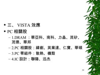 三、 VISTA 效應 PC 相關股 1.DRAM ：華亞科、南科、力晶、茂矽、茂德、華邦 2.PC 相關股：緯創、英業達、仁寶、華碩 3.PC 零組件：散熱、機殼 4.IC 設計：聯陽、迅杰 