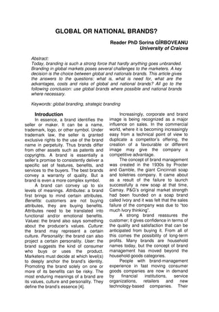 GLOBAL OR NATIONAL BRANDS?
                                             Reader PhD Sorina GÎRBOVEANU
                                                        University of Craiova

   Abstract:
   Today, branding is such a strong force that hardly anything goes unbranded.
   Branding in global markets poses several challenges to the marketers. A key
   decision is the choice between global and nationals brands. This article gives
   the answers to the questions: what is, what is need for, what are the
   advantages, costs and risks of global and national brands? All go to the
   following conclusion: use global brands where possible and national brands
   where necessary.

   Keywords: global branding, strategic branding

     Introduction                                  Increasingly, corporate and brand
      In essence, a brand identifies the     image is being recognized as a major
seller or maker. It can be a name,           influence on sales. In the commercial
trademark, logo, or other symbol. Under      world, where it is becoming increasingly
trademark law, the seller is granted         easy from a technical point of view to
exclusive rights to the use of the brand     duplicate a competitor’s offering, the
name in perpetuity. Thus brands differ       creation of a favourable or different
from other assets such as patents and        image may give the company a
copyrights. A brand is essentially a         competitive advantage.
seller’s promise to consistently deliver a         The concept of brand management
specific set of features, benefits, and      was created in the 1930s by Procter
services to the buyers. The best brands      and Gamble, the giant Cincinnati soap
convey a warranty of quality. But a          and toiletries company. It came about
brand is even a more complex symbol.         as a result of the failure to launch
      A brand can convey up to six           successfully a new soap at that time,
levels of meanings. Attributes: a brand      Camay. P&G’s original market strength
first brings to mind certain attributes.     had been founded on a soap brand
Benefits: customers are not buying           called Ivory and it was felt that the sales
attributes, they are buying benefits.        failure of the company was due to “too
Attributes need to be translated into        much Ivory thinking”.
functional and/or emotional benefits.              A strong brand reassures the
Values: the brand also says something        customer; it gives confidence in terms of
about the producer’s values. Culture:        the quality and satisfaction that can be
the brand may represent a certain            anticipated from buying it. From all of
culture. Personality: the brand can also     this comes the possibility of long-term
project a certain personality. User: the     profits. Many brands are household
brand suggests the kind of consumer          names today, but the concept of brand
who buys or uses the product.                management has moved beyond the
Marketers must decide at which level(s)      household goods categories.
to deeply anchor the brand’s identity.             People with brand-management
Promoting the brand solely on one or         experience in fast moving consumer
more of its benefits can be risky. The       goods companies are now in demand
most enduring meanings of a brand are        by     financial    institutions,   service
its values, culture and personality. They    organizations,     retailers    and    new
define the brand’s essence [4].              technology-based companies. Their
 